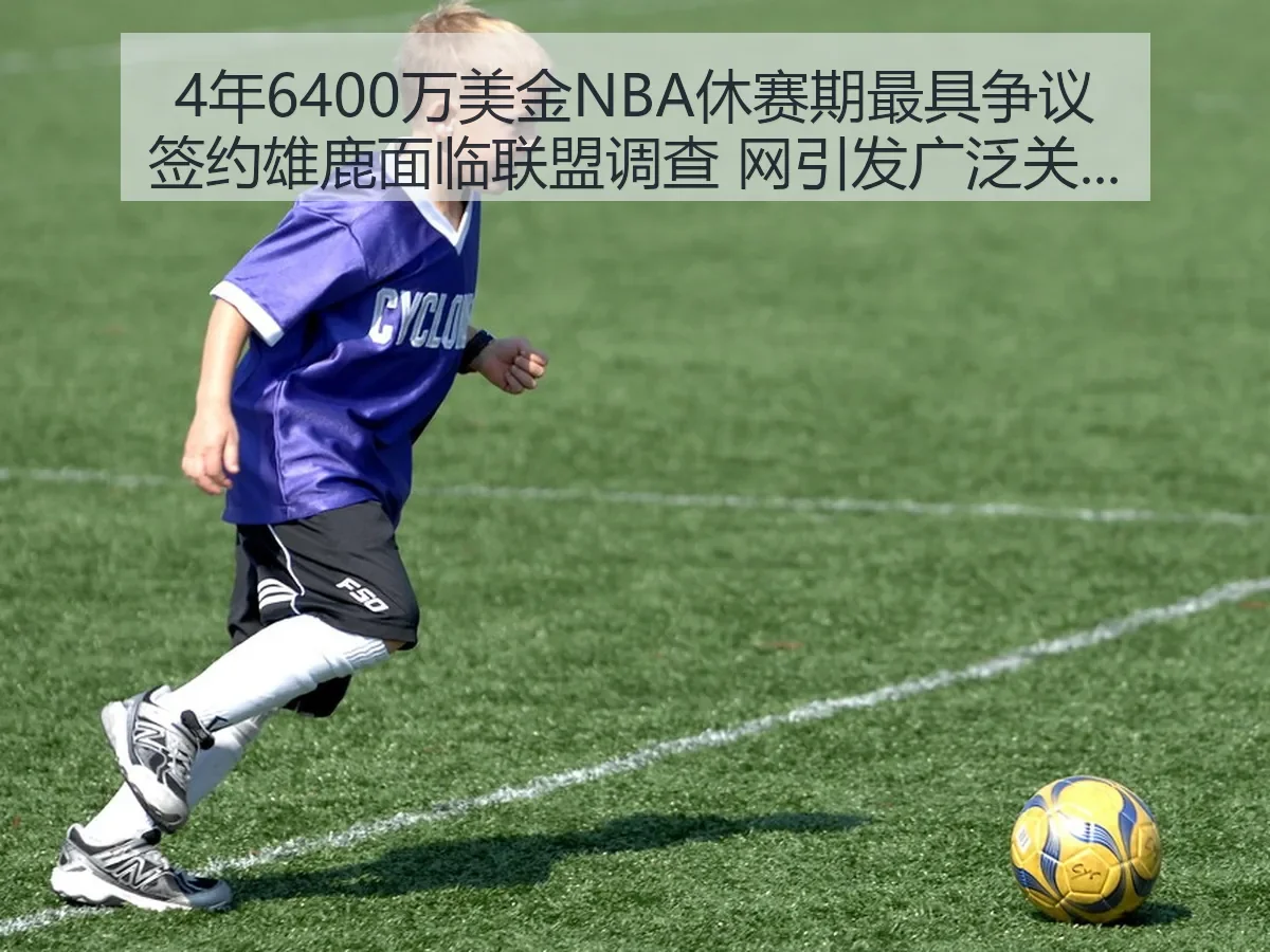 4年6400万美金NBA休赛期最具争议签约雄鹿面临联盟调查 网引发广泛关注